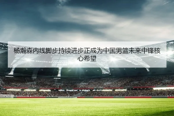 杨瀚森内线脚步持续进步正成为中国男篮未来中锋核心希望