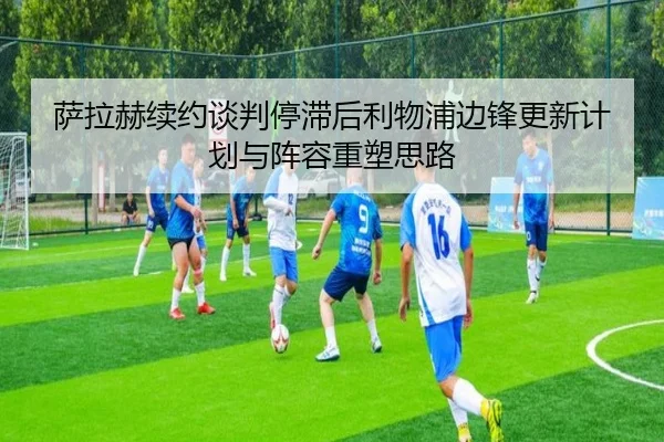 萨拉赫续约谈判停滞后利物浦边锋更新计划与阵容重塑思路