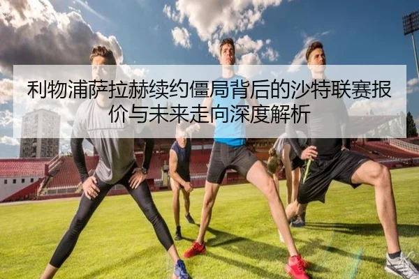 利物浦萨拉赫续约僵局背后的沙特联赛报价与未来走向深度解析