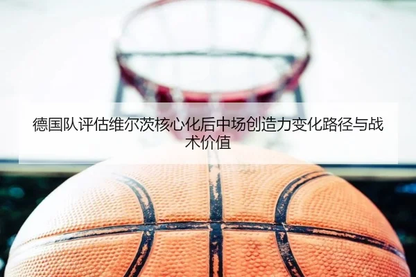 德国队评估维尔茨核心化后中场创造力变化路径与战术价值
