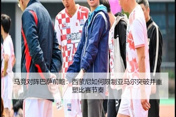马竞对阵巴萨前瞻：西蒙尼如何限制亚马尔突破并重塑比赛节奏